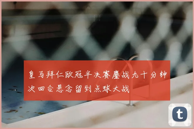 皇马拜仁欧冠半决赛鏖战九十分钟次回合悬念留到点球大战